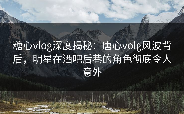 糖心vlog深度揭秘：唐心volg风波背后，明星在酒吧后巷的角色彻底令人意外