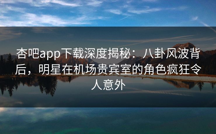 杏吧app下载深度揭秘：八卦风波背后，明星在机场贵宾室的角色疯狂令人意外
