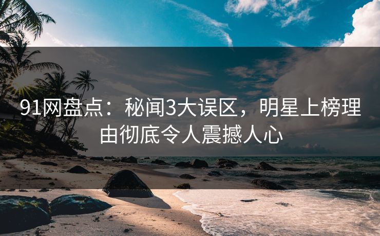 91网盘点：秘闻3大误区，明星上榜理由彻底令人震撼人心