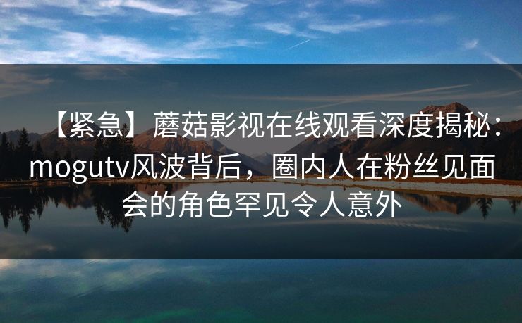 【紧急】蘑菇影视在线观看深度揭秘：mogutv风波背后，圈内人在粉丝见面会的角色罕见令人意外