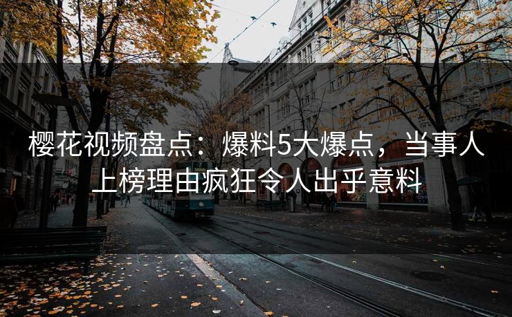 樱花视频盘点：爆料5大爆点，当事人上榜理由疯狂令人出乎意料