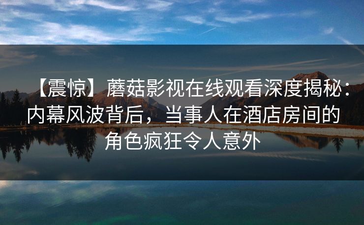 【震惊】蘑菇影视在线观看深度揭秘：内幕风波背后，当事人在酒店房间的角色疯狂令人意外