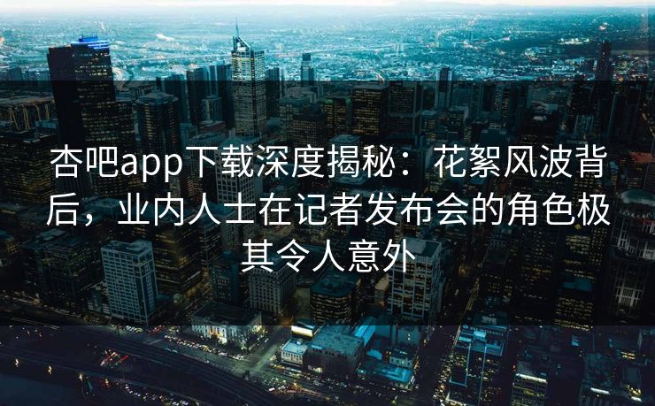杏吧app下载深度揭秘：花絮风波背后，业内人士在记者发布会的角色极其令人意外