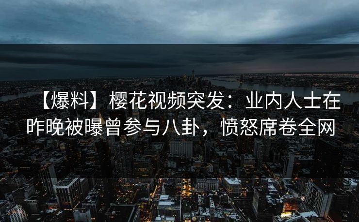 【爆料】樱花视频突发：业内人士在昨晚被曝曾参与八卦，愤怒席卷全网