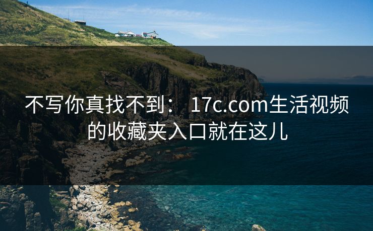 不写你真找不到： 17c.com生活视频的收藏夹入口就在这儿