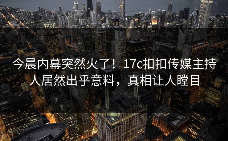 今晨内幕突然火了！17c扣扣传媒主持人居然出乎意料，真相让人瞠目