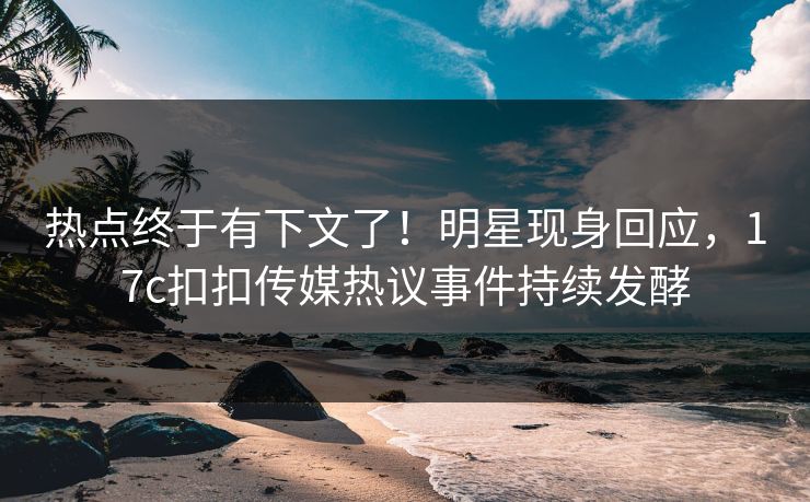 热点终于有下文了！明星现身回应，17c扣扣传媒热议事件持续发酵