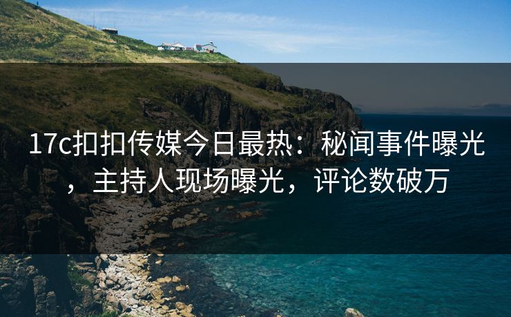 17c扣扣传媒今日最热：秘闻事件曝光，主持人现场曝光，评论数破万