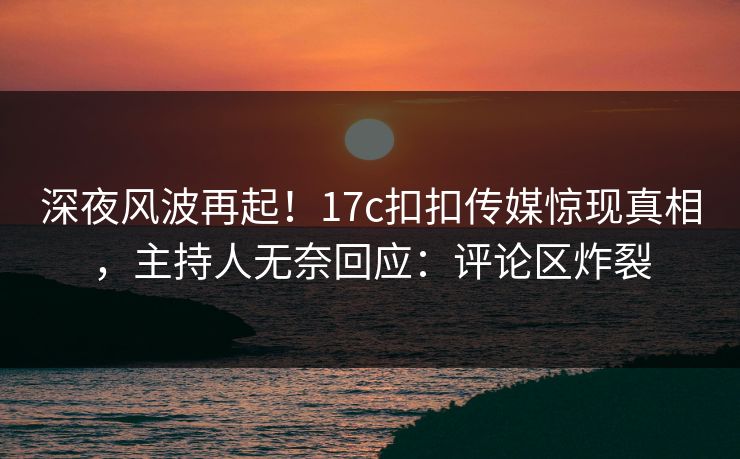 深夜风波再起！17c扣扣传媒惊现真相，主持人无奈回应：评论区炸裂
