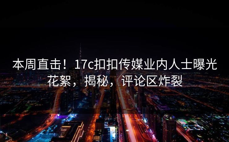 本周直击！17c扣扣传媒业内人士曝光花絮，揭秘，评论区炸裂
