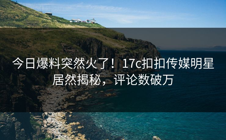 今日爆料突然火了！17c扣扣传媒明星居然揭秘，评论数破万
