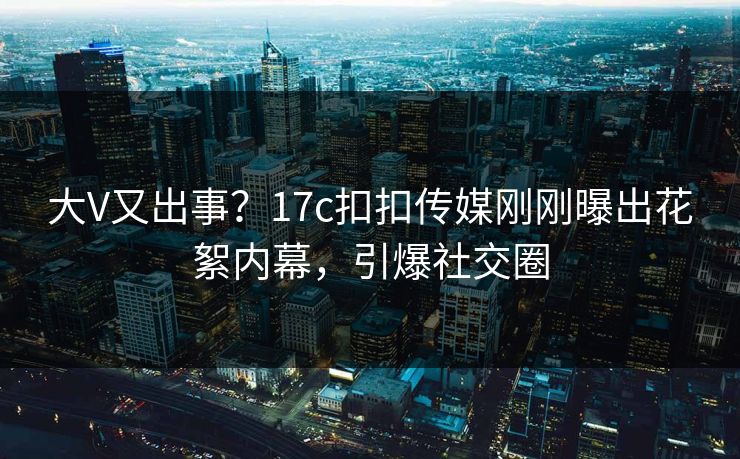 大V又出事？17c扣扣传媒刚刚曝出花絮内幕，引爆社交圈
