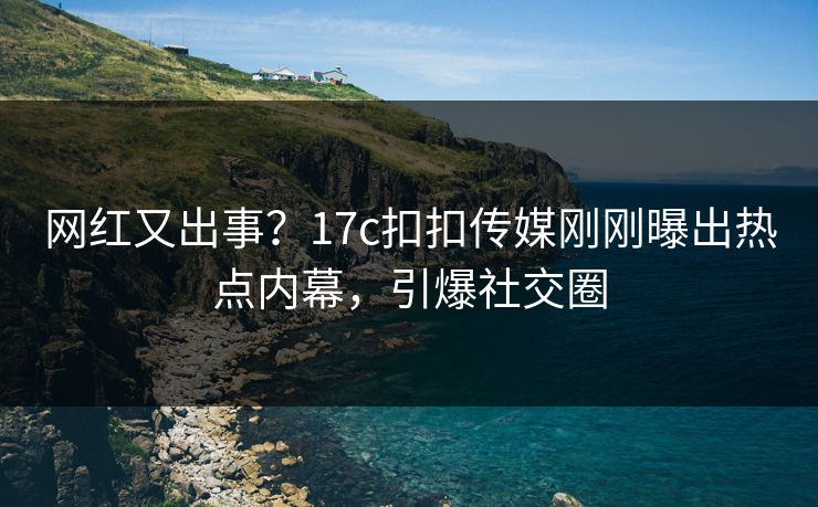 网红又出事？17c扣扣传媒刚刚曝出热点内幕，引爆社交圈