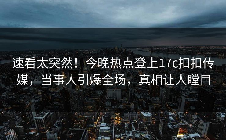 速看太突然！今晚热点登上17c扣扣传媒，当事人引爆全场，真相让人瞠目