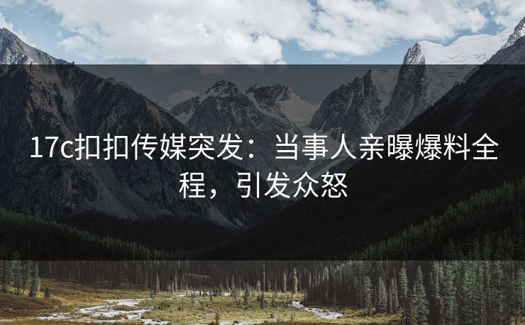 17c扣扣传媒突发：当事人亲曝爆料全程，引发众怒
