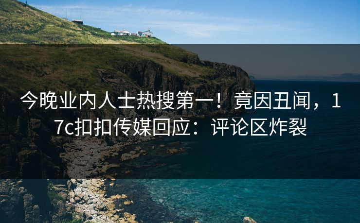 今晚业内人士热搜第一！竟因丑闻，17c扣扣传媒回应：评论区炸裂