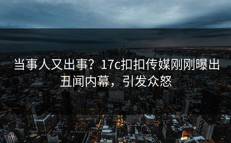 当事人又出事？17c扣扣传媒刚刚曝出丑闻内幕，引发众怒