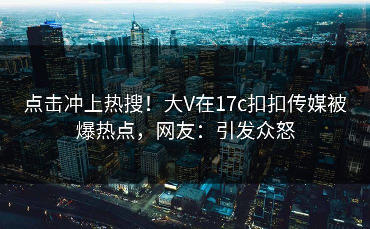 点击冲上热搜！大V在17c扣扣传媒被爆热点，网友：引发众怒