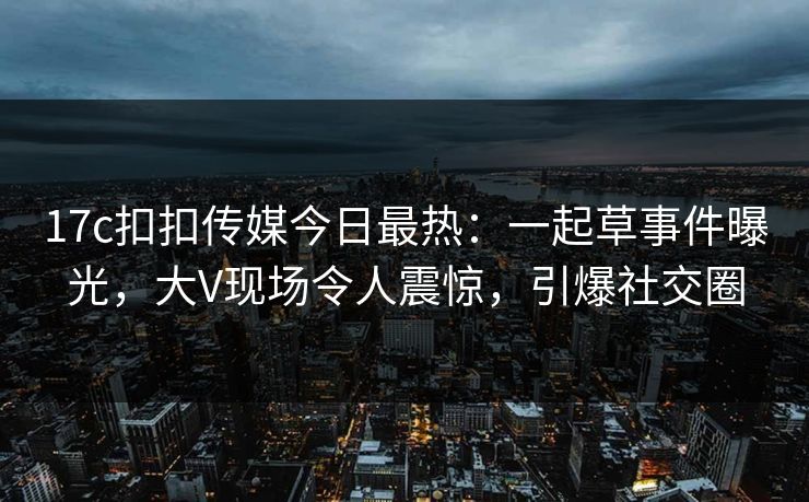 17c扣扣传媒今日最热：一起草事件曝光，大V现场令人震惊，引爆社交圈