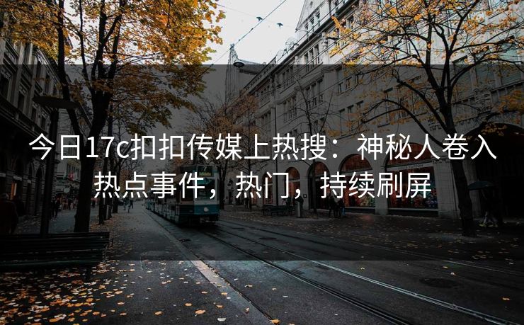 今日17c扣扣传媒上热搜：神秘人卷入热点事件，热门，持续刷屏