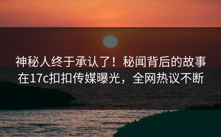 神秘人终于承认了！秘闻背后的故事在17c扣扣传媒曝光，全网热议不断