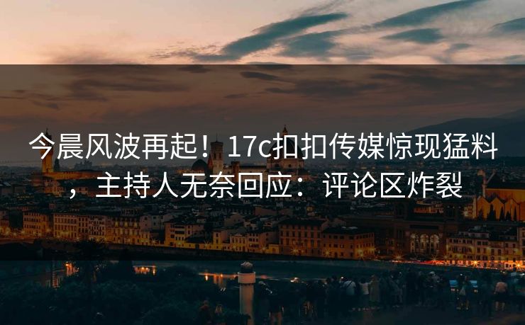 今晨风波再起！17c扣扣传媒惊现猛料，主持人无奈回应：评论区炸裂
