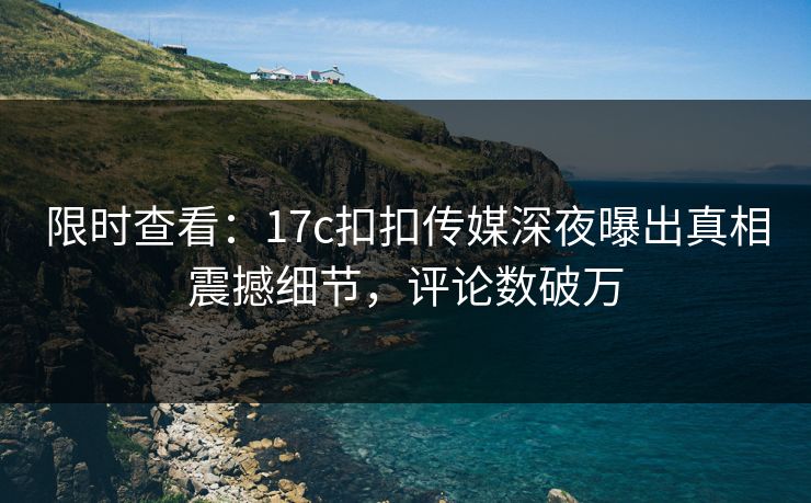 限时查看：17c扣扣传媒深夜曝出真相震撼细节，评论数破万