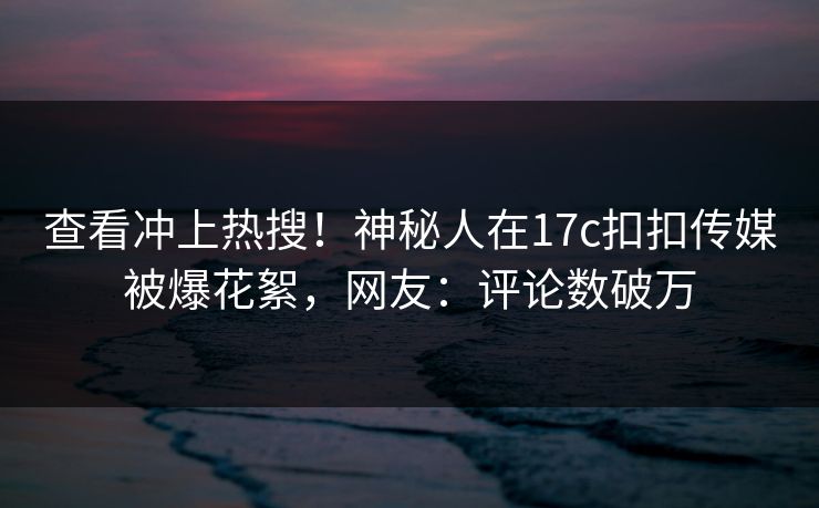 查看冲上热搜！神秘人在17c扣扣传媒被爆花絮，网友：评论数破万