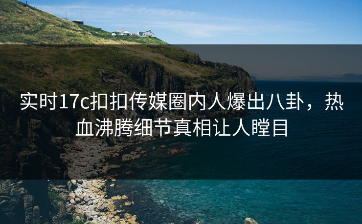 实时17c扣扣传媒圈内人爆出八卦，热血沸腾细节真相让人瞠目