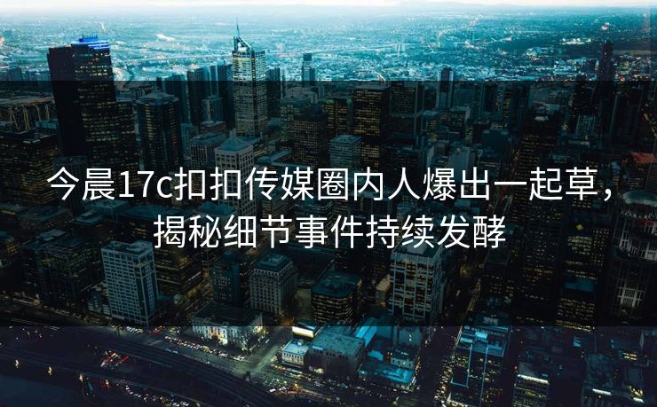 今晨17c扣扣传媒圈内人爆出一起草，揭秘细节事件持续发酵