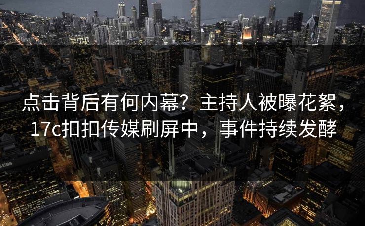 点击背后有何内幕？主持人被曝花絮，17c扣扣传媒刷屏中，事件持续发酵