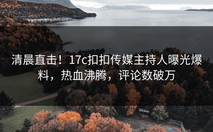 清晨直击！17c扣扣传媒主持人曝光爆料，热血沸腾，评论数破万