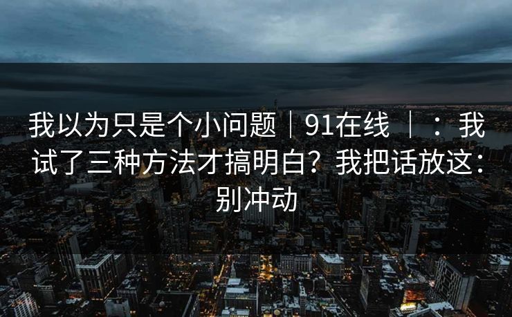 我以为只是个小问题｜91在线 ｜ ：我试了三种方法才搞明白？我把话放这：别冲动