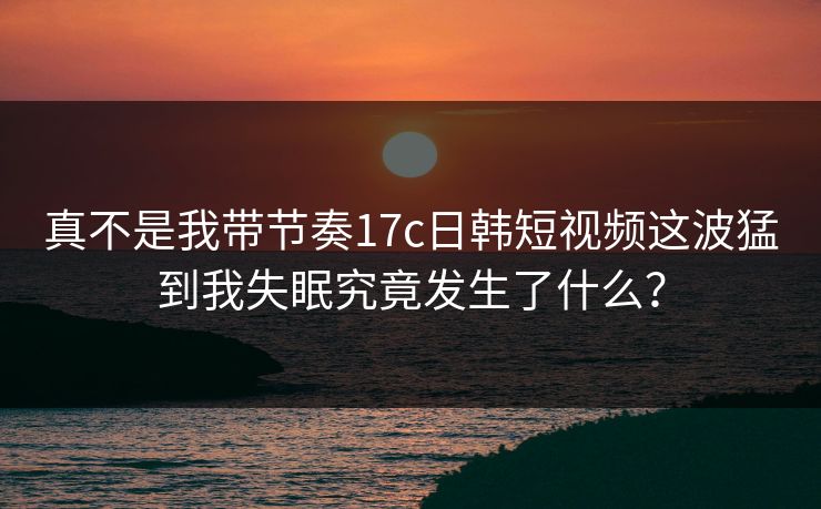 真不是我带节奏17c日韩短视频这波猛到我失眠究竟发生了什么？