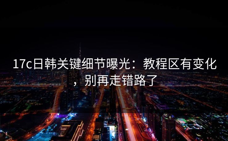 17c日韩关键细节曝光：教程区有变化，别再走错路了