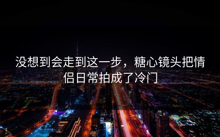 没想到会走到这一步，糖心镜头把情侣日常拍成了冷门