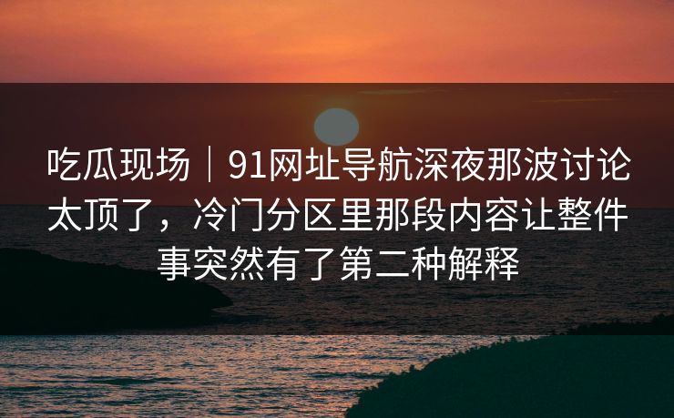 吃瓜现场|91网址导航深夜那波讨论太顶了,冷门分区里那段内容让整件事突然有了第二种解释 吃瓜现场|91网址导航深夜那波讨论太顶了,冷门分区里那段内容让整件事突然有了第二种解释